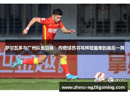 萨尔瓦多与广州队告别赛:传奇球员书写辉煌篇章的最后一舞 萨尔瓦多与广州队告别赛:传奇球员书写辉煌篇章的最后一舞