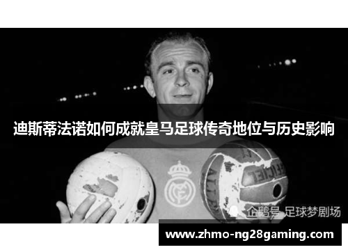 迪斯蒂法诺如何成就皇马足球传奇地位与历史影响