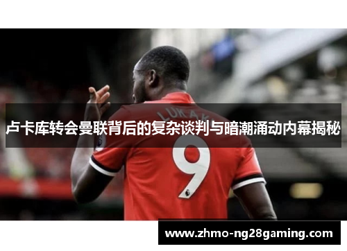 卢卡库转会曼联背后的复杂谈判与暗潮涌动内幕揭秘