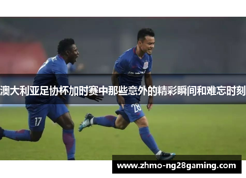 澳大利亚足协杯加时赛中那些意外的精彩瞬间和难忘时刻