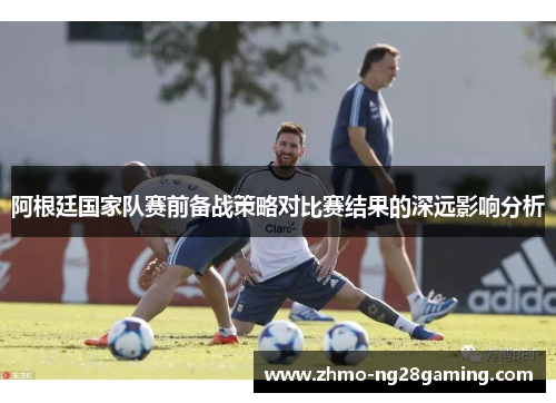 阿根廷国家队赛前备战策略对比赛结果的深远影响分析 阿根廷国家队赛前备战策略对比赛结果的深远影响分析