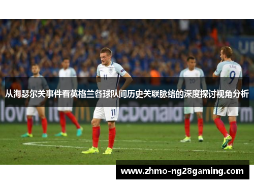 从海瑟尔关事件看英格兰各球队间历史关联脉络的深度探讨视角分析 从海瑟尔关事件看英格兰各球队间历史关联脉络的深度探讨视角分析