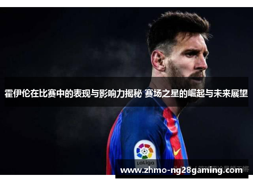 霍伊伦在比赛中的表现与影响力揭秘 赛场之星的崛起与未来展望 霍伊伦在比赛中的表现与影响力揭秘 赛场之星的崛起与未来展望