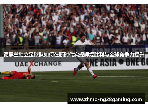 德黑兰独立足球队如何在新时代实现辉煌胜利与全球竞争力提升 德黑兰独立足球队如何在新时代实现辉煌胜利与全球竞争力提升