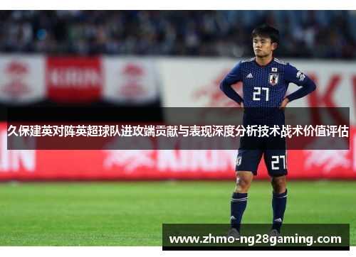 久保建英对阵英超球队进攻端贡献与表现深度分析技术战术价值评估