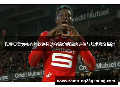 以登贝莱为核心的欧联杯防守端价值深度评估与战术意义探讨
