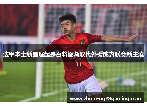 法甲本土新星崛起是否将逐渐取代外援成为联赛新主流