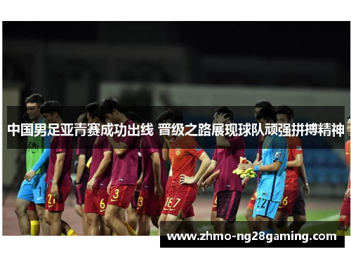 中国男足亚青赛成功出线 晋级之路展现球队顽强拼搏精神
