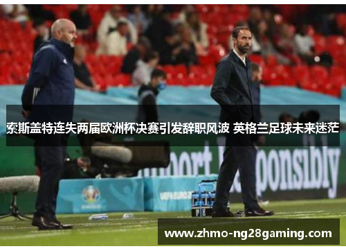 索斯盖特连失两届欧洲杯决赛引发辞职风波 英格兰足球未来迷茫