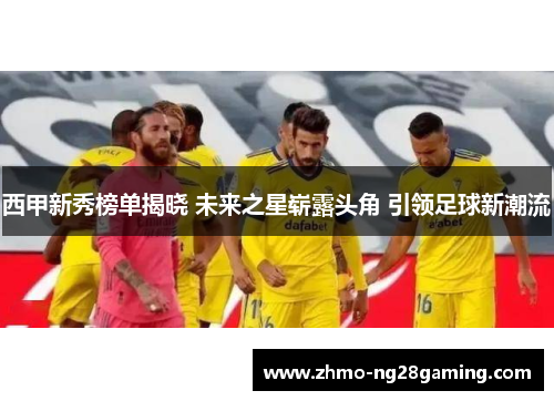 西甲新秀榜单揭晓 未来之星崭露头角 引领足球新潮流