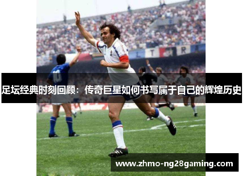 足坛经典时刻回顾：传奇巨星如何书写属于自己的辉煌历史