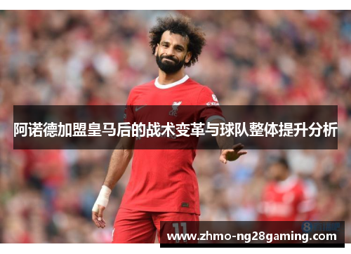 阿诺德加盟皇马后的战术变革与球队整体提升分析 阿诺德加盟皇马后的战术变革与球队整体提升分析