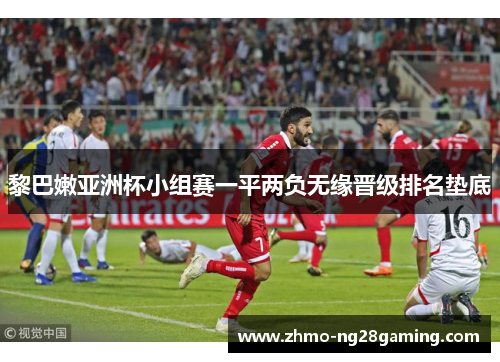 黎巴嫩亚洲杯小组赛一平两负无缘晋级排名垫底 黎巴嫩亚洲杯小组赛一平两负无缘晋级排名垫底