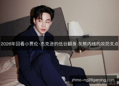 2026年回看小贾伦·杰克逊的低谷翻身 灰熊内线的攻防支点 2026年回看小贾伦·杰克逊的低谷翻身 灰熊内线的攻防支点